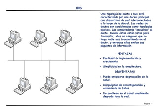 BUS
      Una topología de ducto o bus está
      caracterizada por una dorsal principal
      con dispositivos de red interconectados
      a lo largo de la dorsal. Las redes de
      ductos son consideradas como topologías
      pasivas. Las computadoras "escuchan" al
      ducto. Cuando éstas están listas para
      transmitir, ellas se aseguran que no
      haya nadie más transmitiendo en el
      ducto, y entonces ellas envían sus
      paquetes de información

                     VENTAJAS
      ·   Facilidad de implementación y
          crecimiento.
      ·   Simplicidad en la arquitectura.
                   DESVENTAJAS
      ·   Puede producirse degradación de la
          señal.
      ·   Complejidad de reconfiguración y
          aislamiento de fallos.
      ·   Un problema en el canal usualmente
          degrada toda la red.

                                            Página 1
 
