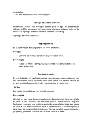 conectados.
  · Se han de comprar hub o concentradores



                        Topología de Estrella cableada

Físicamente parece una topología estrella pero el tipo de concentrador
utilizado, la MAU se encarga de interconectar internamente la red en forma de
anillo. Esta topología es la que se utiliza en redes Token-Ring.

Topología de estrella cableada



                                 Topología mixta

Es la combinación de cualquiera de las redes existentes.

Ventajas

      Combina las ventajas de las que disponen otras redes.

Desventajas

      Puede ser difícil de configurar, dependiendo de la complejidad de las
      redes a combinar.



                              Topología de Anillo

Es una de las tres principales topologías. Las estaciones están unidas una con
otra formando un círculo por medio de un cable común. Las señales circulan en
un solo sentido alrededor del círculo, regenerándose en cada nodo.

Ventaja

Los cuellos de botellas son muy pocos frecuentes

Desventajas

Al existir un solo canal de comunicación entre las estaciones de la red, si falla
el canal o una estación, las restantes quedan incomunicadas. Algunos
fabricantes resuelven este problema poniendo un canal alternativo para casos
de fallos, si uno de los canales es viable la red está activa, o usando algoritmos
para aislar las componentes defectuosas. Es muy compleja su administración,
ya que hay que definir una estación para que controle el token.
 
