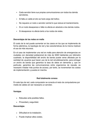    Cada servidor tiene sus propias comunicaciones con todos los demás
       servidores.

      Si falla un cable el otro se hará cargo del trafico.

      No requiere un nodo o servidor central lo que reduce el mantenimiento.

      Si un nodo desaparece o falla no afecta en absoluto a los demás nodos.

      Si desaparece no afecta tanto a los nodos de redes.



Desventajas de las redes en malla

El costo de la red puede aumentar en los casos en los que se implemente de
forma alámbrica, la topología de red y las características de la misma implican
el uso de más recursos.

En el caso de implementar una red en malla para atención de emergencias en
ciudades con densidad poblacional de más de 5000 habitantes por kilómetro
cuadrado, la disponibilidad del ancho de banda puede verse afectada por la
cantidad de usuarios que hacen uso de la red simultáneamente; para entregar
un ancho de banda que garantice la tasa de datos en demanda y, que en
particular, garantice las comunicaciones entre organismos de rescate, es
necesario instalar más puntos de acceso, por tanto, se incrementan los costos
de implementación y puesta en marcha.



                             Red totalmente conexa

En este tipo de red, cada computador se conecta al resto de computadores por
medio de cables sin ser necesario un servidor.


Ventajas


       Robustez ante posibles fallos.

       Privacidad y seguridad.

Desventajas


       Dificultad en la instalación.

       Puede implicar altos costes.
 
