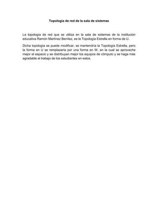 Topología de red de la sala de sistemas



La topología de red que se utiliza en la sala de sistemas de la institución
educativa Ramón Martínez Benítez, es la Topología Estrella en forma de U.

Dicha topología se puede modificar, se mantendría la Topología Estrella, pero
la forma en U se remplazaría por una forma en W, en la cual se aproveche
mejor el espacio y se distribuyan mejor los equipos de cómputo y se haga más
agradable el trabajo de los estudiantes en estos.
 