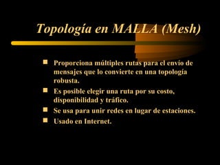 Topología en MALLA (Mesh)

  Proporciona múltiples rutas para el envío de
   mensajes que lo convierte en una topología
   robusta.
  Es posible elegir una ruta por su costo,
   disponibilidad y tráfico.
  Se usa para unir redes en lugar de estaciones.
  Usado en Internet.
 
