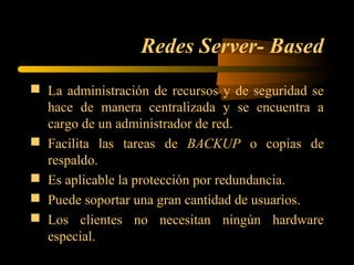 Redes Server- Based
 La administración de recursos y de seguridad se
  hace de manera centralizada y se encuentra a
  cargo de un administrador de red.
 Facilita las tareas de BACKUP o copias de
  respaldo.
 Es aplicable la protección por redundancia.
 Puede soportar una gran cantidad de usuarios.
 Los clientes no necesitan ningún hardware
  especial.
 