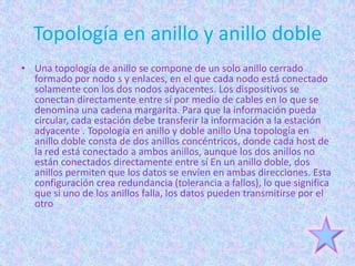 Topología en anillo y anillo doble
• Una topología de anillo se compone de un solo anillo cerrado
  formado por nodo s y enlaces, en el que cada nodo está conectado
  solamente con los dos nodos adyacentes. Los dispositivos se
  conectan directamente entre sí por medio de cables en lo que se
  denomina una cadena margarita. Para que la información pueda
  circular, cada estación debe transferir la información a la estación
  adyacente . Topología en anillo y doble anillo Una topología en
  anillo doble consta de dos anillos concéntricos, donde cada host de
  la red está conectado a ambos anillos, aunque los dos anillos no
  están conectados directamente entre sí En un anillo doble, dos
  anillos permiten que los datos se envíen en ambas direcciones. Esta
  configuración crea redundancia (tolerancia a fallos), lo que significa
  que si uno de los anillos falla, los datos pueden transmitirse por el
  otro
 