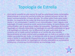Topología de Estrella
• Una red en estrella es una red en la cual las estaciones están conectadas
  directamente a un punto central y todas las comunicaciones se han de
  hacer necesariamente a través de este. Se utiliza sobre todo para redes
  locales. La mayoría de las redes de área local que tienen un enrutador (
  router ), un conmutador ( switch ) o un concentrador ( hub ) siguen esta
  topología. El nodo central en estas sería el enrutador, el conmutador o el
  concentrador, por el que pasan todos los paquetes. Topología de Estrella
  Topología en estrella extendida La topología en estrella extendida es igual
  a la topología en estrella, con la diferencia de que cada nodo que se
  conecta con el nodo central también es el centro de otra estrella.
  Generalmente el nodo central está ocupado por un hub o un switch, y los
  nodos secundarios por hubs. La ventaja de esto es que el cableado es más
  corto y limita la cantidad de dispositivos que se deben interconectar con
  cualquier nodo central. La topología en estrella extendida es sumamente
  jerárquica, y busca que la información se mantenga local.
 