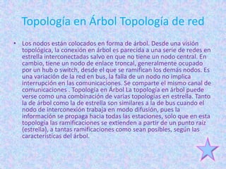 Topología en Árbol Topología de red
• Los nodos están colocados en forma de árbol. Desde una visión
  topológica, la conexión en árbol es parecida a una serie de redes en
  estrella interconectadas salvo en que no tiene un nodo central. En
  cambio, tiene un nodo de enlace troncal, generalmente ocupado
  por un hub o switch, desde el que se ramifican los demás nodos. Es
  una variación de la red en bus, la falla de un nodo no implica
  interrupción en las comunicaciones. Se comparte el mismo canal de
  comunicaciones . Topología en Árbol La topología en árbol puede
  verse como una combinación de varias topologías en estrella. Tanto
  la de árbol como la de estrella son similares a la de bus cuando el
  nodo de interconexión trabaja en modo difusión, pues la
  información se propaga hacia todas las estaciones, solo que en esta
  topología las ramificaciones se extienden a partir de un punto raíz
  (estrella), a tantas ramificaciones como sean posibles, según las
  características del árbol.
 
