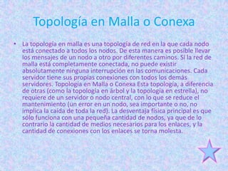 Topología en Malla o Conexa
• La topología en malla es una topología de red en la que cada nodo
  está conectado a todos los nodos. De esta manera es posible llevar
  los mensajes de un nodo a otro por diferentes caminos. Si la red de
  malla está completamente conectada, no puede existir
  absolutamente ninguna interrupción en las comunicaciones. Cada
  servidor tiene sus propias conexiones con todos los demás
  servidores. Topología en Malla o Conexa Esta topología, a diferencia
  de otras (como la topología en árbol y la topología en estrella), no
  requiere de un servidor o nodo central, con lo que se reduce el
  mantenimiento (un error en un nodo, sea importante o no, no
  implica la caída de toda la red). La desventaja física principal es que
  sólo funciona con una pequeña cantidad de nodos, ya que de lo
  contrario la cantidad de medios necesarios para los enlaces, y la
  cantidad de conexiones con los enlaces se torna molesta.
 