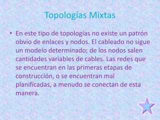 Topologías Mixtas
• En este tipo de topologías no existe un patrón
  obvio de enlaces y nodos. El cableado no sigue
  un modelo determinado; de los nodos salen
  cantidades variables de cables. Las redes que
  se encuentran en las primeras etapas de
  construcción, o se encuentran mal
  planificadas, a menudo se conectan de esta
  manera.
 