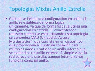 Topologías Mixtas Anillo-Estrella
• Cuando se instala una configuración en anillo, el
  anillo se establece de forma lógica
  únicamente, ya que de forma física se utiliza una
  configuración en estrella. El concentrador
  utilizado cuando se está utilizando esta topología
  se denomina MAU (Unidad de Acceso
  Multiestación), que consiste en un dispositivo
  que proporciona el punto de conexión para
  múltiples nodos. Contiene un anillo interno que
  se extiende a un anillo externo. A simple vista, la
  red parece una estrella, aunque internamente
  funciona como un anillo.
 