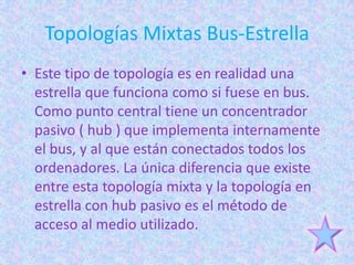 Topologías Mixtas Bus-Estrella
• Este tipo de topología es en realidad una
  estrella que funciona como si fuese en bus.
  Como punto central tiene un concentrador
  pasivo ( hub ) que implementa internamente
  el bus, y al que están conectados todos los
  ordenadores. La única diferencia que existe
  entre esta topología mixta y la topología en
  estrella con hub pasivo es el método de
  acceso al medio utilizado.
 
