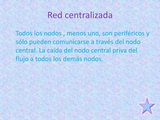 Red centralizada
Todos los nodos , menos uno, son periféricos y
sólo pueden comunicarse a través del nodo
central. La caída del nodo central priva del
flujo a todos los demás nodos.
 