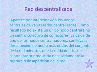 Red descentralizada
 Aparece por interconexión los nodos
centrales de varias redes centralizadas. Como
resultado no existe un único nodo central sino
un centro colectivo de conectores. La caída de
uno de los nodos centralizadores, conlleva la
desconexión de uno o más nodos del conjunto
de la red mientras que la caída del cluster
centralizador produciría necesariamente la
ruptura o desaparición de la red.
 