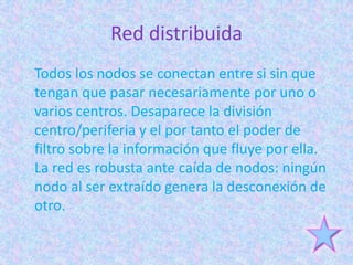 Red distribuida
Todos los nodos se conectan entre si sin que
tengan que pasar necesariamente por uno o
varios centros. Desaparece la división
centro/periferia y el por tanto el poder de
filtro sobre la información que fluye por ella.
La red es robusta ante caída de nodos: ningún
nodo al ser extraído genera la desconexión de
otro.
 