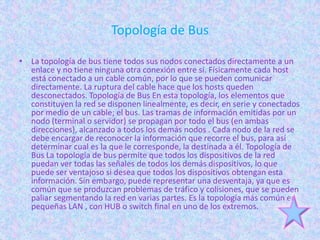 Topología de Bus

• La topología de bus tiene todos sus nodos conectados directamente a un
  enlace y no tiene ninguna otra conexión entre si. Físicamente cada host
  está conectado a un cable común, por lo que se pueden comunicar
  directamente. La ruptura del cable hace que los hosts queden
  desconectados. Topología de Bus En esta topología, los elementos que
  constituyen la red se disponen linealmente, es decir, en serie y conectados
  por medio de un cable; el bus. Las tramas de información emitidas por un
  nodo (terminal o servidor) se propagan por todo el bus (en ambas
  direcciones), alcanzado a todos los demás nodos . Cada nodo de la red se
  debe encargar de reconocer la información que recorre el bus, para así
  determinar cual es la que le corresponde, la destinada a él. Topología de
  Bus La topología de bus permite que todos los dispositivos de la red
  puedan ver todas las señales de todos los demás dispositivos, lo que
  puede ser ventajoso si desea que todos los dispositivos obtengan esta
  información. Sin embargo, puede representar una desventaja, ya que es
  común que se produzcan problemas de tráfico y colisiones, que se pueden
  paliar segmentando la red en varias partes. Es la topología más común en
  pequeñas LAN , con HUB o switch final en uno de los extremos.
 