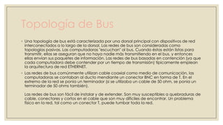 Topología de Bus
◦ Una topología de bus está caracterizada por una dorsal principal con dispositivos de red
interconectados a lo largo de la dorsal. Las redes de bus son consideradas como
topologías pasivas. Las computadoras "escuchan" al bus. Cuando éstas están listas para
transmitir, ellas se aseguran que no haya nadie más transmitiendo en el bus, y entonces
ellas envían sus paquetes de información. Las redes de bus basadas en contención (ya que
cada computadora debe contender por un tiempo de transmisión) típicamente emplean
la arquitectura de red ETHERNET.
◦ Las redes de bus comúnmente utilizan cable coaxial como medio de comunicación, las
computadoras se contaban al ducto mendiante un conector BNC en forma de T. En el
extremo de la red se ponia un terminador (si se utilizaba un cable de 50 ohm, se ponia un
terminador de 50 ohms también).
Las redes de bus son fácil de instalar y de extender. Son muy susceptibles a quebraduras de
cable, conectores y cortos en el cable que son muy díficiles de encontrar. Un problema
físico en la red, tal como un conector T, puede tumbar toda la red.

 