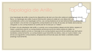 Topología de Anillo
◦ Una topología de anillo conecta los dispositivos de red uno tras otro sobre el cable en un círculo
físico. La topología de anillo mueve información sobre el cable en una dirección y es
considerada como una topología activa. Las computadoras en la red retransmiten los paquetes
que reciben y los envían a la siguiente computadora en la red. El acceso al medio de la red es
otorgado a una computadora en particular en la red por un "token".
◦ El token circula alrededor del anillo y cuando una computadora desea enviar datos, espera al
token y posiciona de él. La computadora entonces envía los datos sobre el cable. La
computadora destino envía un mensaje (a la computadora que envió los datos) que de fueron
recibidos correctamente. La computadora que transmitio los datos, crea un nuevo token y los
envía a la siguiente computadora, empezando el ritual de paso de token o estafeta (token
passing) nuevamente.

 