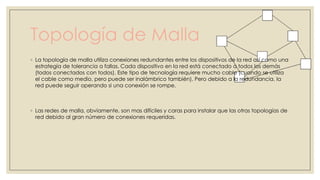Topología de Malla
◦ La topología de malla utiliza conexiones redundantes entre los dispositivos de la red así como una
estrategía de tolerancia a fallas. Cada dispositivo en la red está conectado a todos los demás
(todos conectados con todos). Este tipo de tecnología requiere mucho cable (cuando se utiliza
el cable como medio, pero puede ser inalámbrico también). Pero debido a la redundancia, la
red puede seguir operando si una conexión se rompe.

◦ Las redes de malla, obviamente, son mas difíciles y caras para instalar que las otras topologías de
red debido al gran número de conexiones requeridas.

 