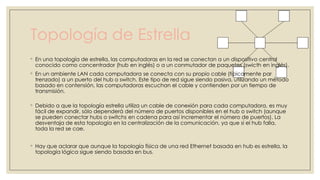 Topología de Estrella
◦ En una topología de estrella, las computadoras en la red se conectan a un dispositivo central
conocido como concentrador (hub en inglés) o a un conmutador de paquetes (swicth en inglés).
◦ En un ambiente LAN cada computadora se conecta con su propio cable (típicamente par
trenzado) a un puerto del hub o switch. Este tipo de red sigue siendo pasiva, utilizando un método
basado en contensión, las computadoras escuchan el cable y contienden por un tiempo de
transmisión.

◦ Debido a que la topología estrella utiliza un cable de conexión para cada computadora, es muy
fácil de expandir, sólo dependerá del número de puertos disponibles en el hub o switch (aunque
se pueden conectar hubs o switchs en cadena para así incrementar el número de puertos). La
desventaja de esta topología en la centralización de la comunicación, ya que si el hub falla,
toda la red se cae.
◦ Hay que aclarar que aunque la topología física de una red Ethernet basada en hub es estrella, la
topología lógica sigue siendo basada en bus.

 