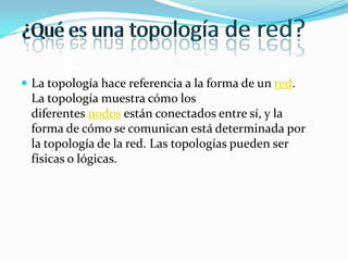  La topología hace referencia a la forma de un red.

La topología muestra cómo los
diferentes nodos están conectados entre sí, y la
forma de cómo se comunican está determinada por
la topología de la red. Las topologías pueden ser
físicas o lógicas.

 