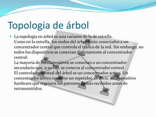 Topologia de árbol
 La topología en árbol es una variante de la de estrella.

Como en la estrella, los nodos del árbol están conectados a un
concentrador central que controla el tráfico de la red. Sin embargo, no
todos los dispositivos se conectan directamente al concentrador
central.
La mayoría de los dispositivos se conectan a un concentrador
secundario que, a su vez, se conecta al concentrador central.
El controlador central del árbol es un concentrador activo. Un
concentrador activo contiene un repetidor, es decir, un dispositivo
hardware que regenera los patrones de bits recibidos antes de
retransmitidos.

 