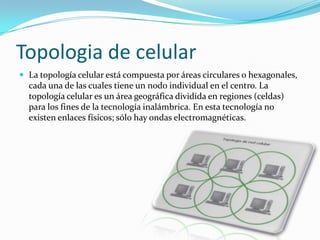 Topologia de celular
 La topología celular está compuesta por áreas circulares o hexagonales,

cada una de las cuales tiene un nodo individual en el centro. La
topología celular es un área geográfica dividida en regiones (celdas)
para los fines de la tecnología inalámbrica. En esta tecnología no
existen enlaces físicos; sólo hay ondas electromagnéticas.

 