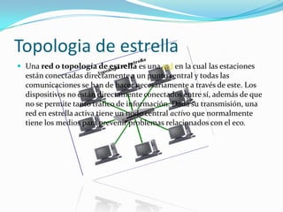 Topologia de estrella
 Una red o topología de estrella es una red en la cual las estaciones

están conectadas directamente a un punto central y todas las
comunicaciones se han de hacer necesariamente a través de este. Los
dispositivos no están directamente conectados entre sí, además de que
no se permite tanto tráfico de información. Dada su transmisión, una
red en estrella activa tiene un nodo central activo que normalmente
tiene los medios para prevenir problemas relacionados con el eco.

 