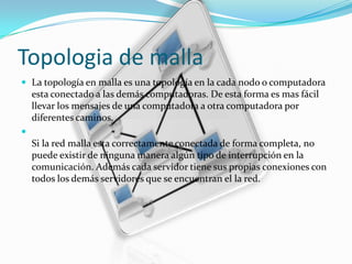 Topologia de malla
 La topología en malla es una topología en la cada nodo o computadora

esta conectado a las demás computadoras. De esta forma es mas fácil
llevar los mensajes de una computadora a otra computadora por
diferentes caminos.


Si la red malla esta correctamente conectada de forma completa, no
puede existir de ninguna manera algún tipo de interrupción en la
comunicación. Además cada servidor tiene sus propias conexiones con
todos los demás servidores que se encuentran el la red.

 