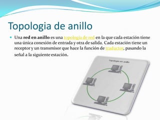 Topologia de anillo
 Una red en anillo es una topología de red en la que cada estación tiene

una única conexión de entrada y otra de salida. Cada estación tiene un
receptor y un transmisor que hace la función de traductor, pasando la
señal a la siguiente estación.

 