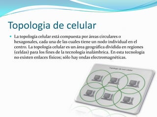 Topologia de celular
 La topología celular está compuesta por áreas circulares o

hexagonales, cada una de las cuales tiene un nodo individual en el
centro. La topología celular es un área geográfica dividida en regiones
(celdas) para los fines de la tecnología inalámbrica. En esta tecnología
no existen enlaces físicos; sólo hay ondas electromagnéticas.

 