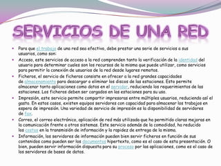 










Para que el trabajo de una red sea efectivo, debe prestar una serie de servicios a sus
usuarios, como son:
Acceso, este servicios de acceso a la red comprenden tanto la verificación de la identidad del
usuario para determinar cuales son los recursos de la misma que puede utilizar, como servicios
para permitir la conexión de usuarios de la red desde lugares remotos.
Ficheros, el servicio de ficheros consiste en ofrecer a la red grandes capacidades
de almacenamiento para descargar o eliminar los discos de las estaciones. Esto permite
almacenar tanto aplicaciones como datos en el servidor, reduciendo los requerimientos de las
estaciones. Los ficheros deben ser cargados en las estaciones para su uso.
Impresión, este servicio permite compartir impresoras entre múltiples usuarios, reduciendo así el
gasto. En estos casos, existen equipos servidores con capacidad para almacenar los trabajos en
espera de impresión. Una variedad de servicio de impresión es la disponibilidad de servidores
de fax.
Correo, el correo electrónico, aplicación de red más utilizada que ha permitido claras mejoras en
la comunicación frente a otros sistemas. Este servicio además de la comodidad, ha reducido
los costos en la transmisión de información y la rapidez de entrega de la misma.
Información, los servidores de información pueden bien servir ficheros en función de sus
contenidos como pueden ser los documentos hipertexto, como es el caso de esta presentación. O
bien, pueden servir información dispuesta para su proceso por las aplicaciones, como es el caso de
los servidores de bases de datos.

 