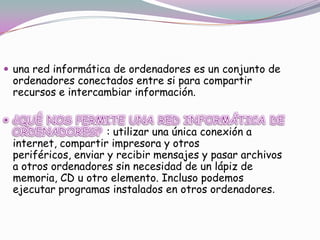  una red informática de ordenadores es un conjunto de

ordenadores conectados entre si para compartir
recursos e intercambiar información.

: utilizar una única conexión a
internet, compartir impresora y otros
periféricos, enviar y recibir mensajes y pasar archivos
a otros ordenadores sin necesidad de un lápiz de
memoria, CD u otro elemento. Incluso podemos
ejecutar programas instalados en otros ordenadores.

 
