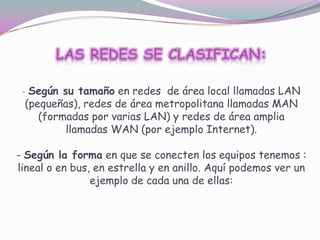 - Según su tamaño en redes de área local llamadas LAN

(pequeñas), redes de área metropolitana llamadas MAN
(formadas por varias LAN) y redes de área amplia
llamadas WAN (por ejemplo Internet).

- Según la forma en que se conecten los equipos tenemos :
lineal o en bus, en estrella y en anillo. Aquí podemos ver un
ejemplo de cada una de ellas:

 