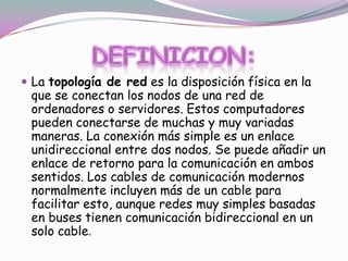  La topología de red es la disposición física en la

que se conectan los nodos de una red de
ordenadores o servidores. Estos computadores
pueden conectarse de muchas y muy variadas
maneras. La conexión más simple es un enlace
unidireccional entre dos nodos. Se puede añadir un
enlace de retorno para la comunicación en ambos
sentidos. Los cables de comunicación modernos
normalmente incluyen más de un cable para
facilitar esto, aunque redes muy simples basadas
en buses tienen comunicación bidireccional en un
solo cable.

 