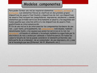 Modelos componentes
Para poder formar una red se requieren elementos: hardware, software y
protocolos. Los elementos físicos se clasifican en dos grandes grupos:
dispositivos de usuario final (hosts) y dispositivos de red. Los dispositivos
de usuario final incluyen los computadores, impresoras, escáneres, y demás
elementos que brindan servicios directamente al usuario y los segundos son
todos aquellos que conectan entre sí a los dispositivos de usuario final,
posibilitando su intercomunicación.
El fin de una red es la de interconectar los componentes hardware de una
red , y por tanto, principalmente, las computadoras individuales, también
denominados hosts, a los equipos que ponen los servicios en la red, los
servidores, utilizando el cableado o tecnología inalámbrica soportada por la
electrónica de red y unidos por cableado o radiofrecuencia. En todos los
casos la tarjeta de red se puede considerar el elemento primordial, sea
ésta parte de un ordenador, de un conmutador, de una impresora, etc. y sea
de la tecnología que sea (Ethernet, Wi-Fi, Bluetooth, etc.)
 