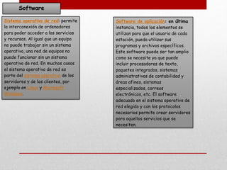 Software
Sistema operativo de red: permite
la interconexión de ordenadores
para poder acceder a los servicios
y recursos. Al igual que un equipo
no puede trabajar sin un sistema
operativo, una red de equipos no
puede funcionar sin un sistema
operativo de red. En muchos casos
el sistema operativo de red es
parte del sistema operativo de los
servidores y de los clientes, por
ejemplo en Linux y Microsoft
Windows.
Software de aplicación: en última
instancia, todos los elementos se
utilizan para que el usuario de cada
estación, pueda utilizar sus
programas y archivos específicos.
Este software puede ser tan amplio
como se necesite ya que puede
incluir procesadores de texto,
paquetes integrados, sistemas
administrativos de contabilidad y
áreas afines, sistemas
especializados, correos
electrónicos, etc. El software
adecuado en el sistema operativo de
red elegido y con los protocolos
necesarios permite crear servidores
para aquellos servicios que se
necesiten.
 
