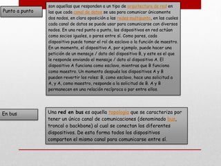 Punto a punto
son aquellas que responden a un tipo de arquitectura de red en
las que cada canal de datos se usa para comunicar únicamente
dos nodos, en clara oposición a las redes multipunto, en las cuales
cada canal de datos se puede usar para comunicarse con diversos
nodos. En una red punto a punto, los dispositivos en red actúan
como socios iguales, o pares entre sí. Como pares, cada
dispositivo puede tomar el rol de esclavo o la función de maestro.
En un momento, el dispositivo A, por ejemplo, puede hacer una
petición de un mensaje / dato del dispositivo B, y este es el que
le responde enviando el mensaje / dato al dispositivo A. El
dispositivo A funciona como esclavo, mientras que B funciona
como maestro. Un momento después los dispositivos A y B
pueden revertir los roles: B, como esclavo, hace una solicitud a
A, y A, como maestro, responde a la solicitud de B. A y B
permanecen en una relación recíproca o par entre ellos.
En bus Una red en bus es aquella topología que se caracteriza por
tener un único canal de comunicaciones (denominado bus,
troncal o backbone) al cual se conectan los diferentes
dispositivos. De esta forma todos los dispositivos
comparten el mismo canal para comunicarse entre sí.
 