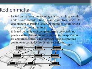 Red en malla
• La Red en malla es una topología de red en la que cada
nodo está conectado a uno o más de los otros nodos. De
esta manera es posible llevar los mensajes de un nodo a
otro por diferentes caminos.
• Si la red de malla está completamente conectada no
puede existir absolutamente ninguna interrupción en
las comunicaciones. Cada servidor tiene sus propias
conexiones con todos los demás servidores.
 
