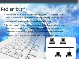 Red en bus**
• Topología de red en la que todas las estacionesestán conectadasa un único
canal de comunicacionespor medio de unidades interfaz y derivadores.Las
estacionesutilizan este canal para comunicarsecon el resto.
• La topología de bus tiene todos sus nodos conectadosdirectamente a un enlace
y no tiene ninguna otra conexión entre nodos. Físicamentecada host está
conectado a un cable común, por lo que se pueden comunicar directamente,
aunque la ruptura del cable hace que los hosts queden desconectados.
 