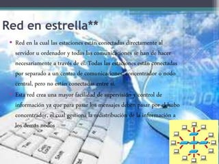 Red en estrella**
• Red en la cual las estaciones están conectadas directamente al
servidor u ordenador y todas las comunicaciones se han de hacer
necesariamente a través de él. Todas las estaciones están conectadas
por separado a un centro de comunicaciones, concentrador o nodo
central, pero no están conectadas entre sí.
• Esta red crea una mayor facilidad de supervisión y control de
información ya que para pasar los mensajes deben pasar por el hubo
concentrador, el cual gestiona la redistribución de la información a
los demás nodos
 