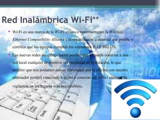 Red Inalámbrica Wi-Fi**
• Wi-Fi es una marca de la Wi-Fi Alliance (anteriormente la Wireless
Ethernet Compatibility Alliance), la organización comercial que prueba y
certifica que los equipos cumplen los estándares IEEE 802.11x.
• Las nuevas redes sin cables hacen posible que se pueda conectar a una
red local cualquier dispositivo sin necesidad de instalación, lo que
permite que nos podamos pasear libremente por la oficina con nuestro
ordenador portátil conectado a la red o conectar sin cables cámaras de
vigilancia en los lugares más inaccesibles.
 