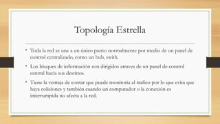 Topología Estrella
• Toda la red se une a un único punto normalmente por medio de un panel de
control centralizado, como un hub, swith.
• Los bloques de información son dirigidos atraves de un panel de control
central hacia sus destinos.
• Tiene la ventaja de contar que puede monitoria el trafico por lo que evita que
haya colisiones y también cuando un computador o la conexión es
interrumpida no afecta a la red.
 