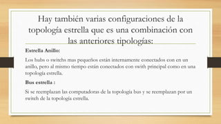 Hay también varias configuraciones de la
topología estrella que es una combinación con
las anteriores tipologías:
Estrella Anillo:
Los hubs o switchs mas pequeños están internamente conectados con en un
anillo, pero al mismo tiempo están conectados con swith principal como en una
topología estrella.
Bus estrella :
Si se reemplazan las computadoras de la topología bus y se reemplazan por un
switch de la topología estrella.
 