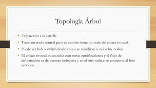 Topología Árbol
• Es parecida a la estrella.
• Tiene un nodo central pero en cambio tiene un nodo de enlace troncal.
• Puede ser hub o switch desde el que se ramifican a todos los nodos.
• El enlace troncal es un cable con varias ramificaciones y el flujo de
información es de manera jerárquica y en el otro enlace se encuentra al host
servidor.
 