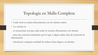 Topología en Malla Completa
• Cada nodo se enlaza directamente con los demás nodos.
• La ventaja es:
- se encuentran son que cada nodo se conecta físicamente a los demás.
- crea una conexión redudante, por lo que si algún enlace deja de funcionar la
información
- circula por cualquier cantidad de enlaces hasta llegar a su destino.
 