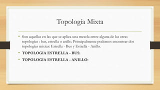 Topología Mixta
• Son aquellas en las que se aplica una mezcla entre alguna de las otras
topologías : bus, estrella o anillo. Principalmente podemos encontrar dos
topologías mixtas: Estrella - Bus y Estrella - Anillo.
• TOPOLOGIA ESTRELLA - BUS:
• TOPOLOGIA ESTRELLA - ANILLO:
 