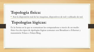 Topología física:
• Son la disposición real de las maquinas, dispositivos de red y cableado de red.
Topologías lógicas:
Es la forma en la que se comunican las computadoras a través de un medio
físico los dos tipos de tipologías lógicas comunes son Broadcast o Ethernet y
transmisión Token o Token Ring.
 