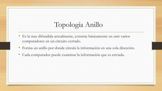 Topología Anillo
• Es la mas difundida actualmente, consiste básicamente en unir varios
computadores en un circuito cerrado.
• Forma un anillo por donde circula la información en una sola dirección.
• Cada computador puede examinar la información que es enviada.
 