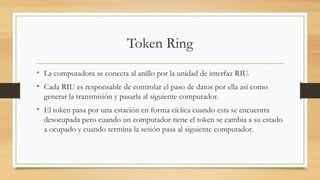 Token Ring
• La computadora se conecta al anillo por la unidad de interfaz RIU.
• Cada RIU es responsable de controlar el paso de datos por ella así como
generar la transmisión y pasarla al siguiente computador.
• El token pasa por una estación en forma cíclica cuando esta se encuentra
desocupada pero cuando un computador tiene el token se cambia a su estado
a ocupado y cuando termina la sesión pasa al siguiente computador.
 