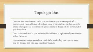 Topología Bus
• Las estaciones están conectadas por un único segmento compatiendo el
mismo canal y con el fin de identificar a que computador esta dirigido se le
añade un paquete de información que contiene la dirección del computador
que debe decir.
• Cada computador es la que menos cable utiliza es la típica configuración que
utiliza Ethernet.
• Una desventaja es que cuando se envía informacionhay que esperar a que
esta no choque con otra que ya este circulando.
 