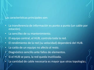 Las características principales son:
• La transferencia de información es punto a punto (un cable por
estación).
• La sencillez de su mantenimiento.
• El equipo central, el HUB, controla toda la red.
• El rendimiento de la red (su velocidad) dependerá del HUB.
• La caída de un equipo no afecta al resto.
• Diagnóstico sencillo ante fallos de elementos.
• Si el HUB se para, la red queda inutilizada.
• La cantidad de cable necesaria es mayor que otras topologías.
7
 