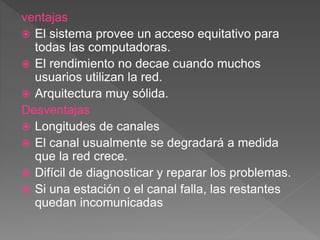 ventajas
 El sistema provee un acceso equitativo para
todas las computadoras.
 El rendimiento no decae cuando muchos
usuarios utilizan la red.
 Arquitectura muy sólida.
Desventajas
 Longitudes de canales
 El canal usualmente se degradará a medida
que la red crece.
 Difícil de diagnosticar y reparar los problemas.
 Si una estación o el canal falla, las restantes
quedan incomunicadas
 
